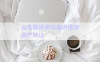 山東聯(lián)迪建設(shè)集團債權(quán)資產(chǎn)轉(zhuǎn)讓